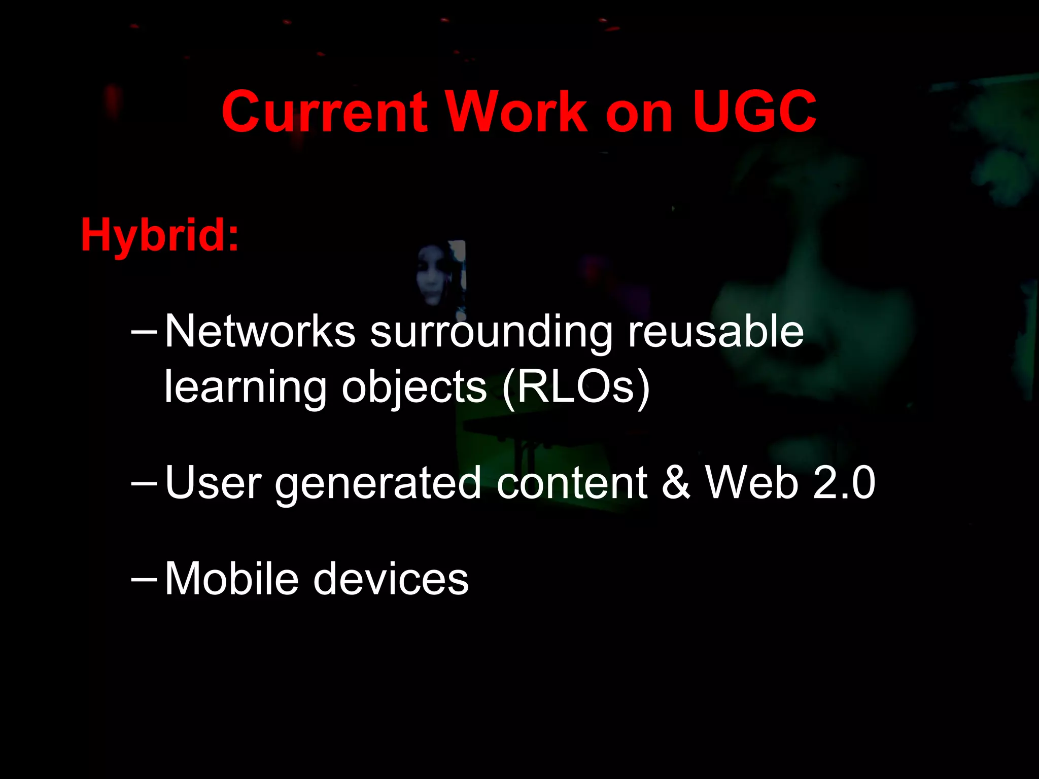 Current Work on UGC Hybrid: Networks surrounding reusable learning objects (RLOs) User generated content & Web 2.0 Mobile devices 