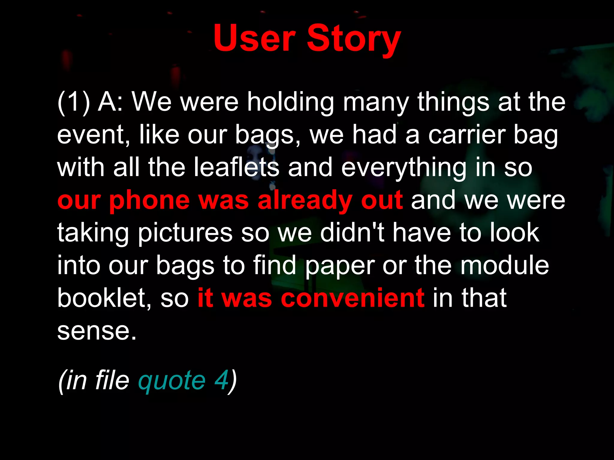 User Story (1) A: We were holding many things at the event, like our bags, we had a carrier bag with all the leaflets and everything in so  our phone was already out  and we were taking pictures so we didn't have to look into our bags to find paper or the module booklet, so  it was convenient  in that sense. (in file  quote 4 ) 