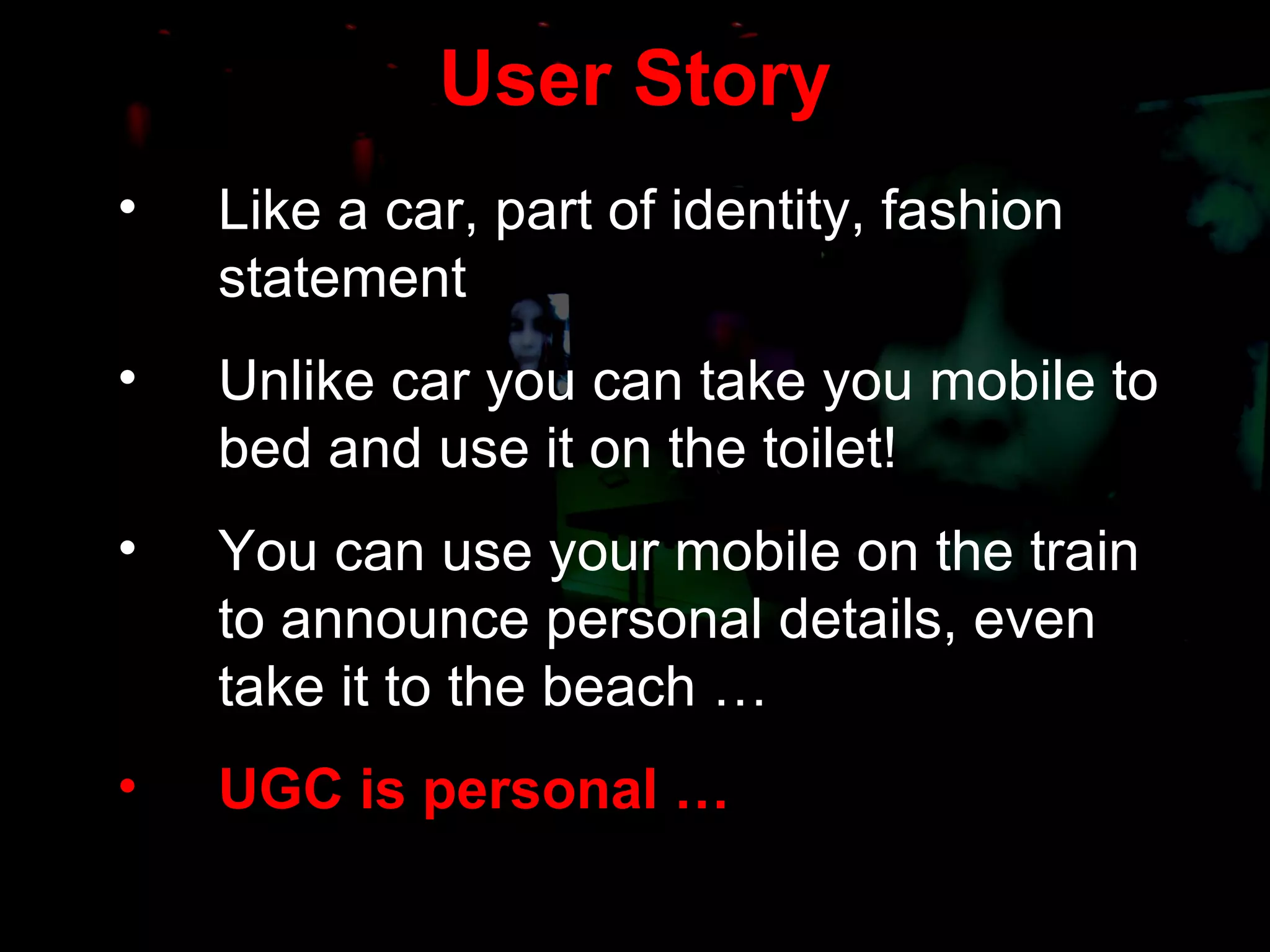 User Story Like a car, part of identity, fashion statement Unlike car you can take you mobile to bed and use it on the toilet! You can use your mobile on the train to announce personal details, even take it to the beach … UGC is personal … 