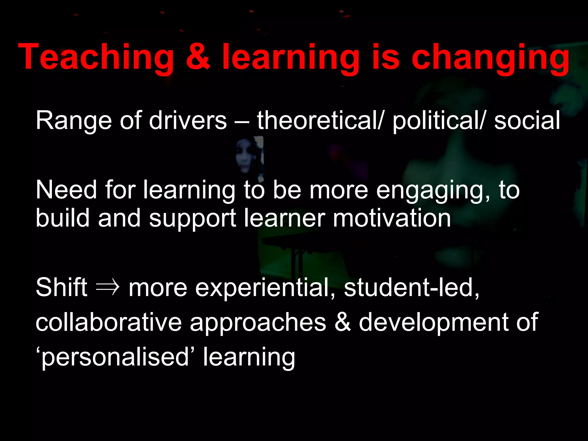 Teaching & learning is changing Range of drivers – theoretical/ political/ social Need for learning to be more engaging, to build and support learner motivation Shift  ⇒  more experiential, student-led, collaborative approaches & development of  ‘ personalised’ learning 