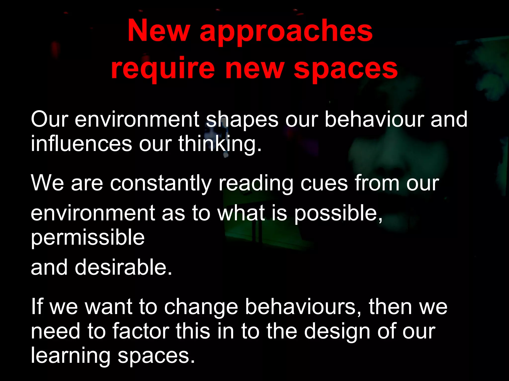 New approaches  require new spaces Our environment shapes our behaviour and influences our thinking. We are constantly reading cues from our  environment as to what is possible, permissible  and desirable. If we want to change behaviours, then we need to factor this in to the design of our learning spaces. 