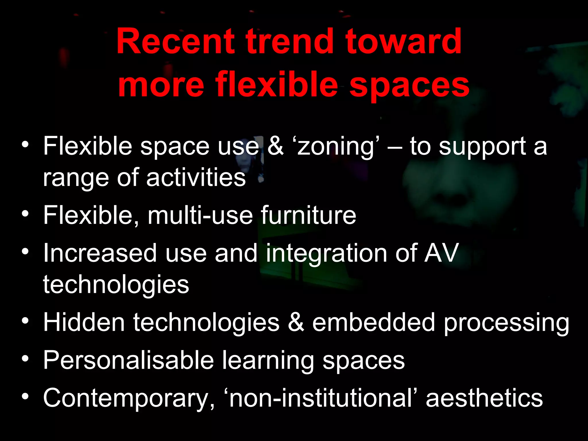 Recent trend toward  more flexible spaces Flexible space use & ‘zoning’ – to support a range of activities Flexible, multi-use furniture Increased use and integration of AV technologies Hidden technologies & embedded processing Personalisable learning spaces Contemporary, ‘non-institutional’ aesthetics 