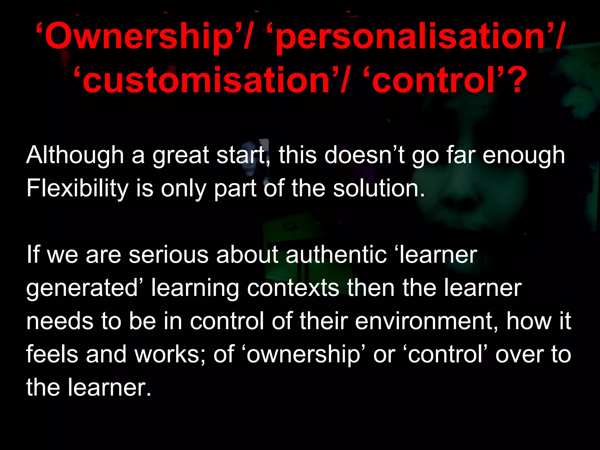 ‘ Ownership’/ ‘personalisation’/ ‘customisation’/ ‘control’? Although a great start, this doesn’t go far enough  Flexibility is only part of the solution. If we are serious about authentic ‘learner generated’ learning contexts then the learner  needs to be in control of their environment, how it  feels and works; of ‘ownership’ or ‘control’ over to  the learner. 