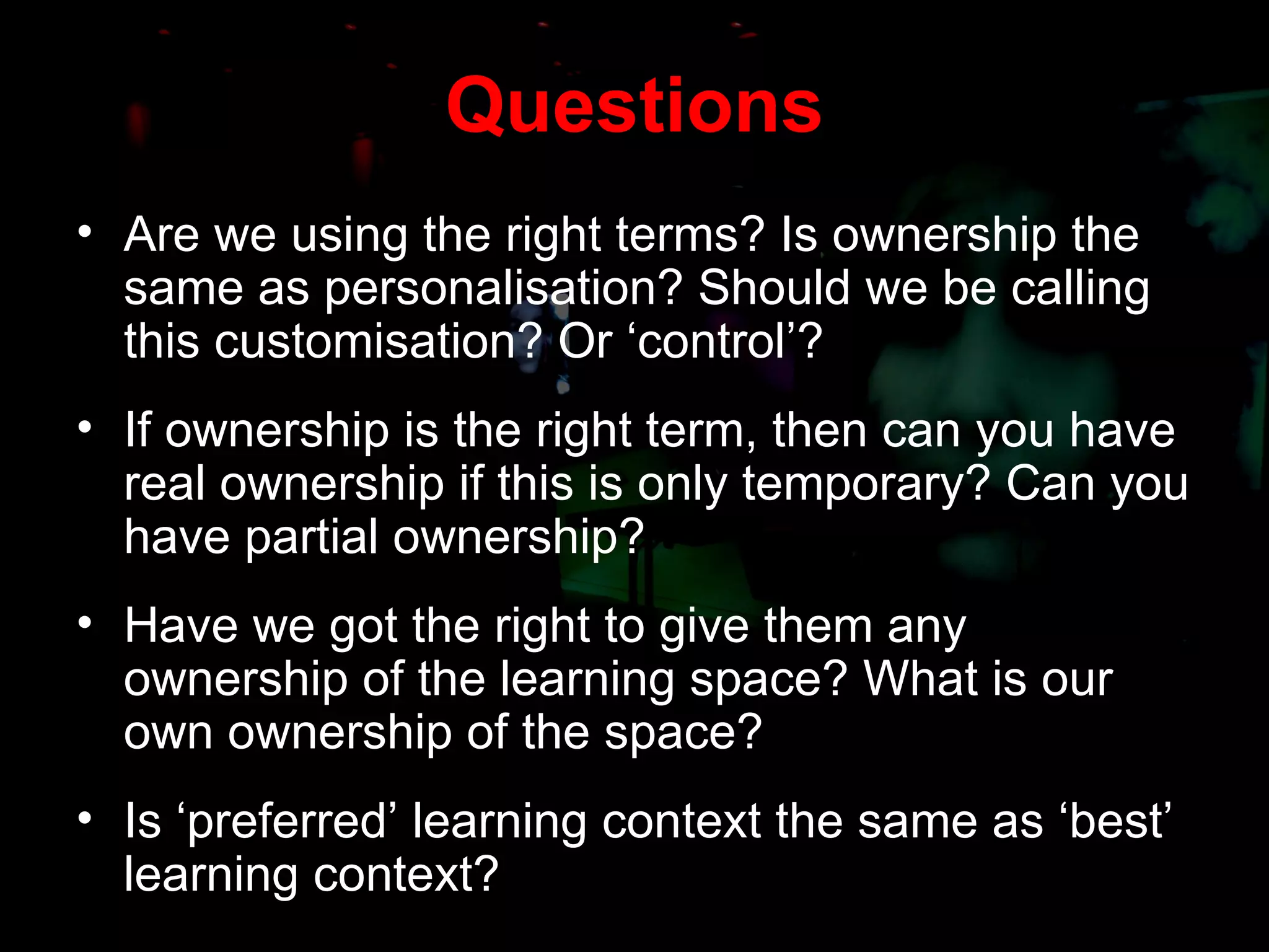 Questions Are we using the right terms? Is ownership the same as personalisation? Should we be calling this customisation? Or ‘control’? If ownership is the right term, then can you have real ownership if this is only temporary? Can you have partial ownership? Have we got the right to give them any ownership of the learning space? What is our own ownership of the space? Is ‘preferred’ learning context the same as ‘best’ learning context? 