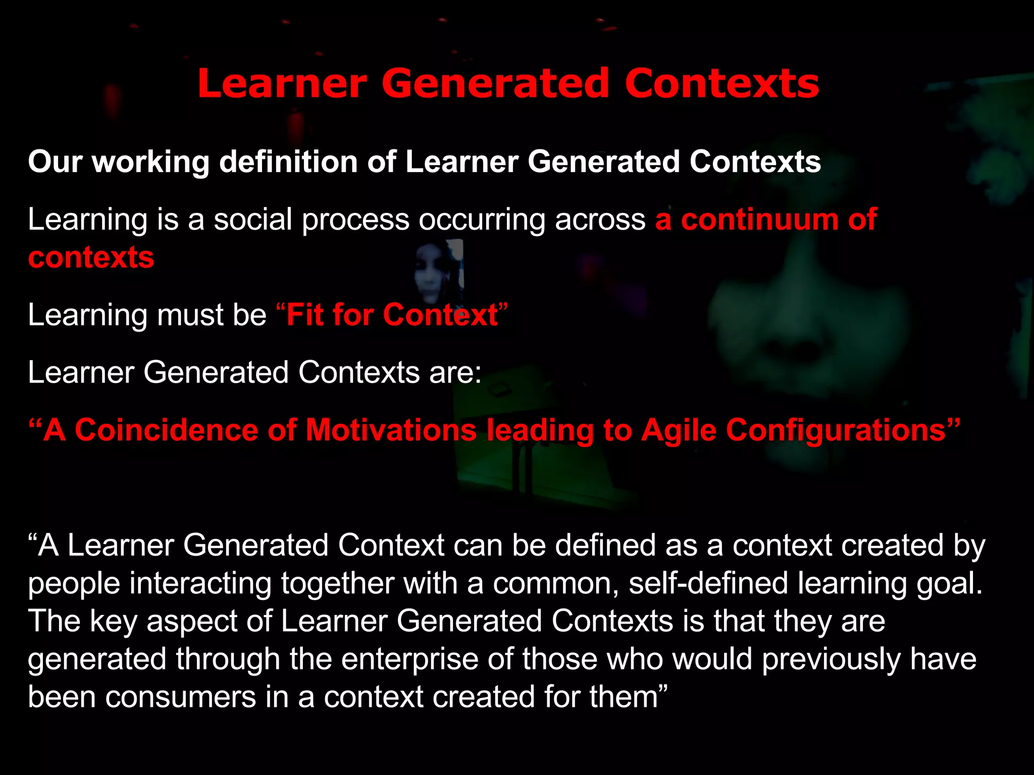 Learner Generated Contexts Our working definition of Learner Generated Contexts Learning is a social process occurring across  a continuum of contexts Learning must be  “ Fit for Context ” Learner Generated Contexts are: “ A Coincidence of Motivations leading to Agile Configurations” “ A Learner Generated Context can be defined as a context created by people interacting together with a common, self-defined learning goal. The key aspect of Learner Generated Contexts is that they are generated through the enterprise of those who would previously have been consumers in a context created for them” 
