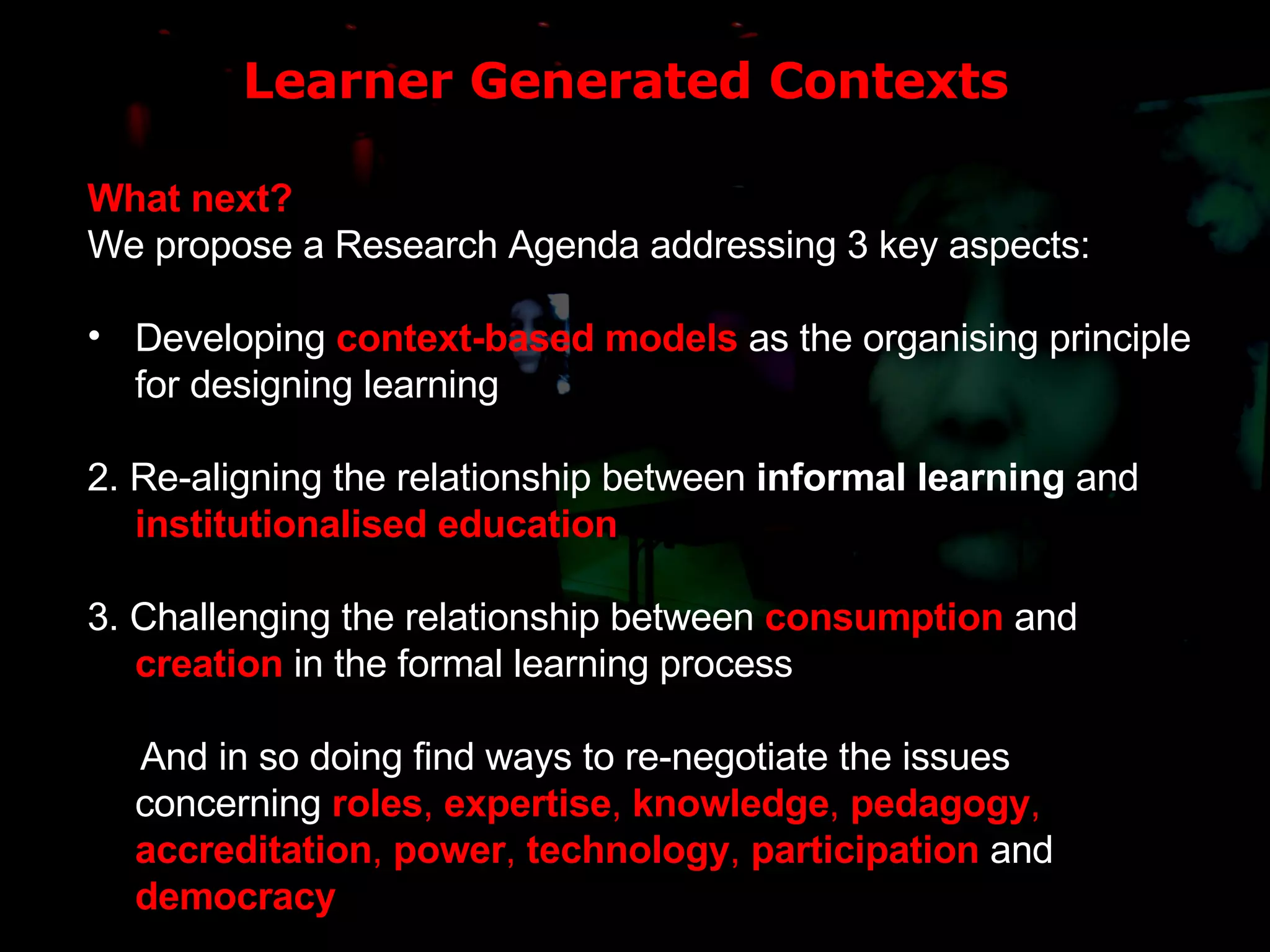 Learner Generated Contexts What next? We propose a Research Agenda addressing 3 key aspects: Developing  context-based models  as the organising principle for designing learning 2. Re-aligning the relationship between  informal learning  and  institutionalised education 3. Challenging the relationship between  consumption   and   creation  in the formal learning process And in so doing find ways to re-negotiate the issues concerning  roles ,  expertise ,  knowledge ,  pedagogy ,  accreditation ,  power ,  technology ,  participation  and  democracy 