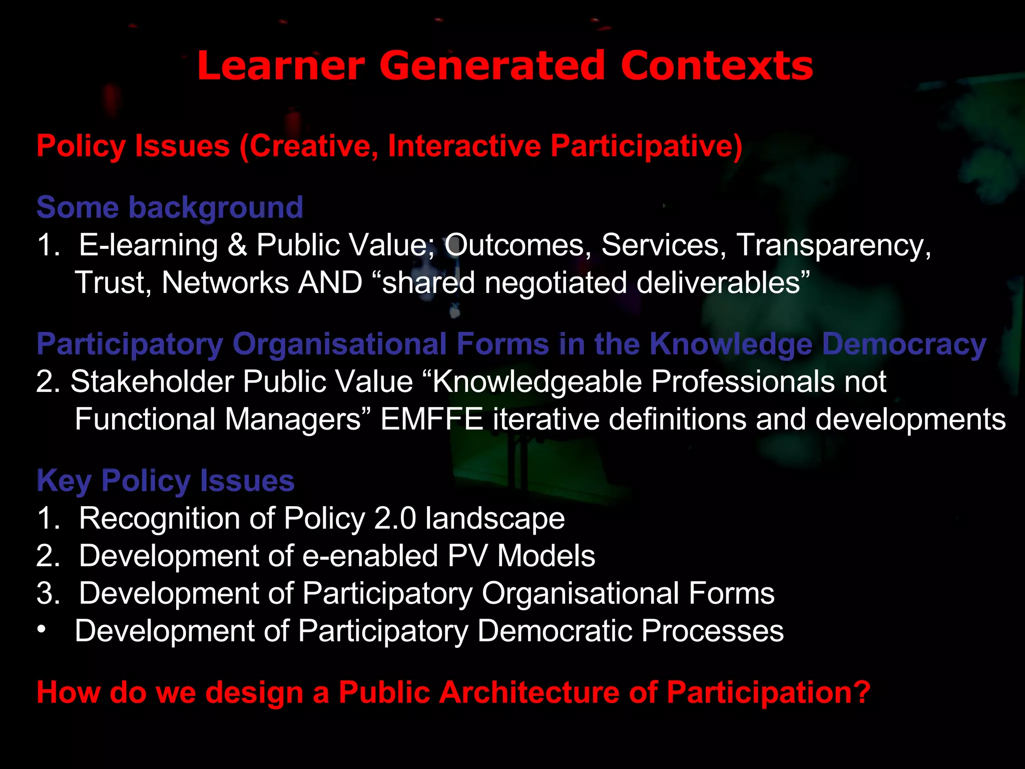 Learner Generated Contexts Policy Issues (Creative, Interactive Participative) Some background 1.  E-learning & Public Value; Outcomes, Services, Transparency, Trust, Networks AND “shared negotiated deliverables” Participatory Organisational Forms in the Knowledge Democracy 2. Stakeholder Public Value “Knowledgeable Professionals not Functional Managers” EMFFE iterative definitions and developments Key Policy Issues  1.  Recognition of Policy 2.0 landscape 2.  Development of e-enabled PV Models 3.  Development of Participatory Organisational Forms  Development of Participatory Democratic Processes How do we design a Public Architecture of Participation? 