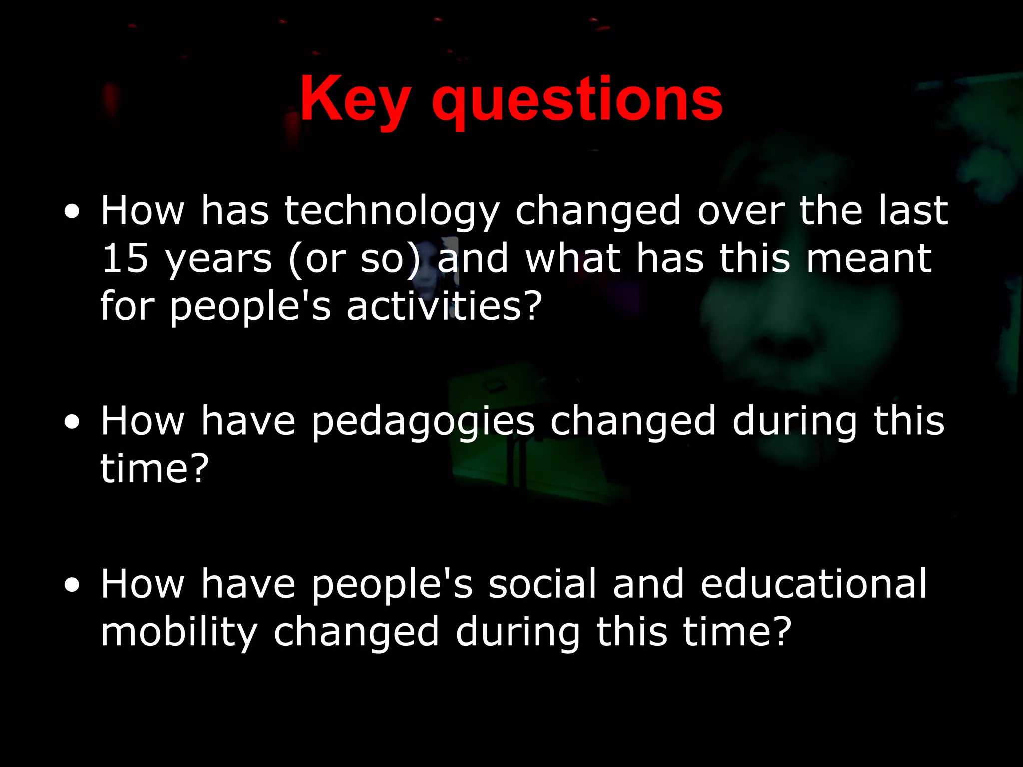 Key questions How has technology changed over the last 15 years (or so) and what has this meant for people's activities? How have pedagogies changed during this time? How have people's social and educational mobility changed during this time? 