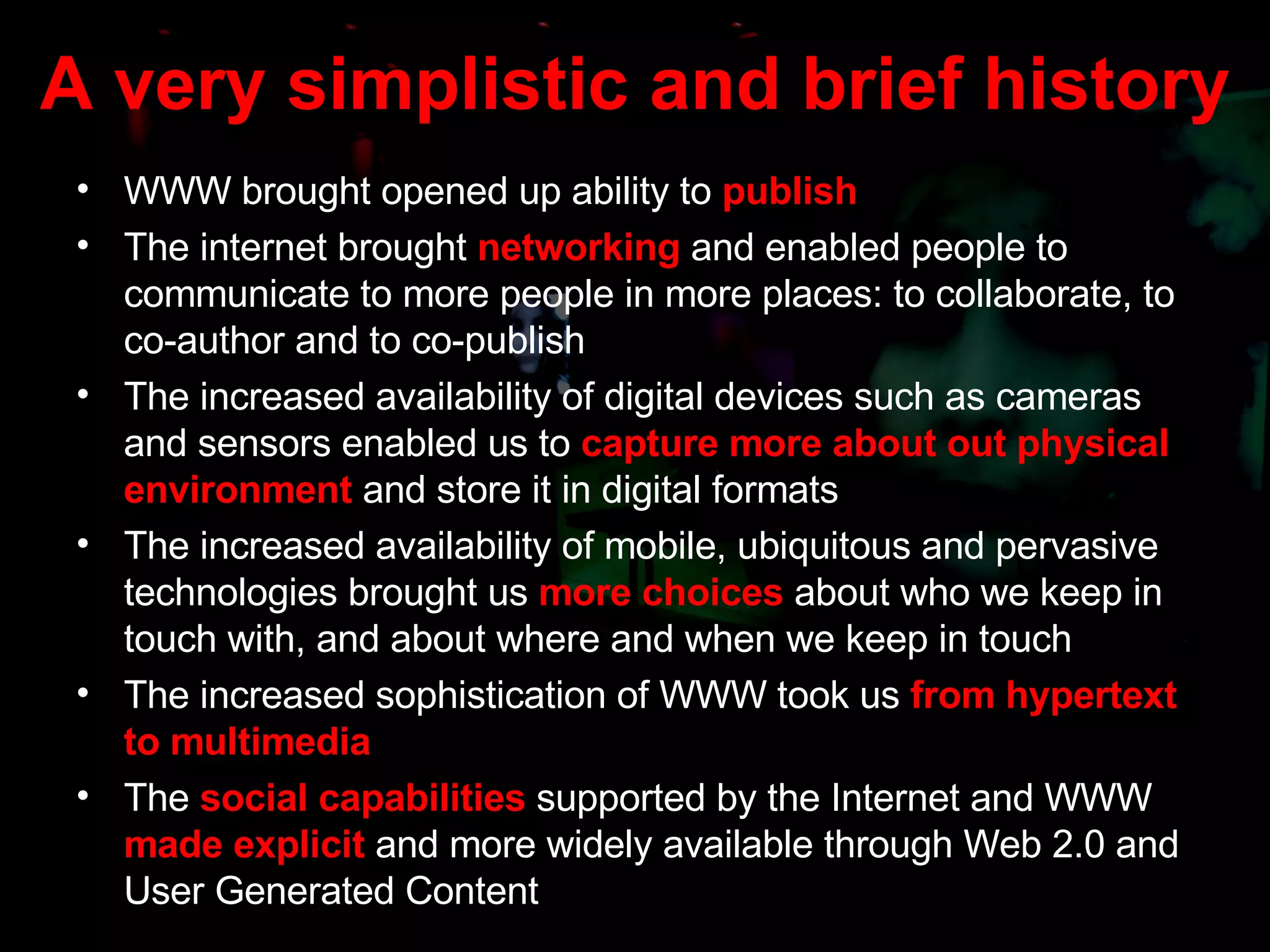 A very simplistic and brief history WWW brought opened up ability to   publish The internet brought  networking  and enabled people to communicate to more people in more places: to collaborate, to co-author and to co-publish The increased availability of digital devices such as cameras and sensors enabled us to  capture more about out physical environment  and store it in digital formats The increased availability of mobile, ubiquitous and pervasive technologies brought us  more choices  about who we keep in touch with, and about where and when we keep in touch The increased sophistication of WWW took us  from hypertext to multimedia The  social capabilities  supported by the Internet and WWW  made explicit  and more widely available through Web 2.0 and User Generated Content 