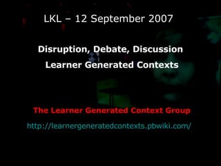 LKL – 12 September 2007 Disruption, Debate, Discussion  Learner Generated Contexts The Learner Generated Context Group http://learnergeneratedcontexts.pbwiki.com/   