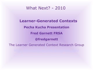 What Next? - 2010 Learner-Generated Contexts Pecha Kucha Presentation Fred Garnett FRSA @fredgarnett The Learner Generated Context Research Group http://heutagogicarchive.wordpress.com/ 