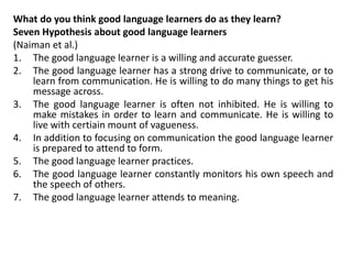 What do you think good language learners do as they learn?
Seven Hypothesis about good language learners
(Naiman et al.)
1. The good language learner is a willing and accurate guesser.
2. The good language learner has a strong drive to communicate, or to
learn from communication. He is willing to do many things to get his
message across.
3. The good language learner is often not inhibited. He is willing to
make mistakes in order to learn and communicate. He is willing to
live with certiain mount of vagueness.
4. In addition to focusing on communication the good language learner
is prepared to attend to form.
5. The good language learner practices.
6. The good language learner constantly monitors his own speech and
the speech of others.
7. The good language learner attends to meaning.
 