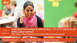‘LearningTechnology is everywhere…Or is it?’ ask post-16
Skills sector learners
Nick Jeans, Ellen Lessner, Emma Barrett and Sarah Davies
ALT-C
06/09//2016
#digitalstudent http://digitalstudent.jiscinvolve.org
 