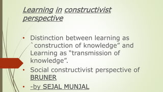 Learning in constructivist
perspective
• Distinction between learning as
`construction of knowledge” and
Learning as “transmission of
knowledge”.
• Social constructivist perspective of
BRUNER
• -by SEJAL MUNJAL
 
