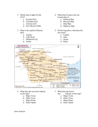 2. Which state is east of Utah         4. What kind of map is the one
      (UT)?                                  located above?
         a. Nevada (NV)                          a. Political Map
         b. Colorado (CO)                        b. Physical Map
         c. Arizona (AZ)                         c. Data Map
         d. New Mexico (NM)                      d. Highway Map

   3. What is the capital of Kansas       5. On the map above what does the
      (KS)                                   star mean?
         a. Topeka                               a. Capital
         b. Little Rock                          b. State
         c. Oklahoma City                        c. Ocean
         d. Austin                               d. Road




   6. What does the red circle indicate   7. What does the brown
      on the map?                            line ____ indicate on the map?
          a. Major Town                          a. Major Town
          b. Other Town                          b. Other Town
          c. Major Road                          c. Major Road
          d. State Capital                       d. State Capital



Item Analysis
 