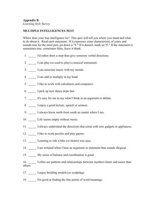 Appendix B
Learning Style Survey

MULTIPLE INTELLIGENCES TEST

Where does your true intelligence lie? This quiz will tell you where you stand and what
to do about it. Read each statement. If it expresses some characteristic of yours and
sounds true for the most part, jot down a "T." If it doesn't, mark an "F." If the statement is
sometimes true, sometimes false, leave it blank.

 1. _____ I'd rather draw a map than give someone verbal directions.

 2. _____ I can play (or used to play) a musical instrument.

 3. _____ I can associate music with my moods.

 4. _____ I can add or multiply in my head.

 5. _____ I like to work with calculators and computers.

 6. _____ I pick up new dance steps fast.

 7. _____ It's easy for me to say what I think in an argument or debate.

 8. _____ I enjoy a good lecture, speech or sermon.

 9. _____ I always know north from south no matter where I am.

10. _____ Life seems empty without music.

11. _____ I always understand the directions that come with new gadgets or appliances.

12. _____ I like to work puzzles and play games.

13. _____ Learning to ride a bike (or skates) was easy.

14. _____ I am irritated when I hear an argument or statement that sounds illogical.

15. _____ My sense of balance and coordination is good.

16. _____ I often see patterns and relationships between numbers faster and easier than
others.

17. _____ I enjoy building models (or sculpting).

18. _____ I'm good at finding the fine points of word meanings.
 