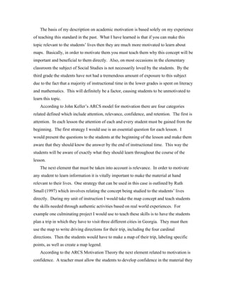 The basis of my description on academic motivation is based solely on my experience
of teaching this standard in the past. What I have learned is that if you can make this
topic relevant to the students’ lives then they are much more motivated to learn about
maps. Basically, in order to motivate them you must teach them why this concept will be
important and beneficial to them directly. Also, on most occasions in the elementary
classroom the subject of Social Studies is not necessarily loved by the students. By the
third grade the students have not had a tremendous amount of exposure to this subject
due to the fact that a majority of instructional time in the lower grades is spent on literacy
and mathematics. This will definitely be a factor, causing students to be unmotivated to
learn this topic.
    According to John Keller’s ARCS model for motivation there are four categories
related defined which include attention, relevance, confidence, and retention. The first is
attention. In each lesson the attention of each and every student must be gained from the
beginning. The first strategy I would use is an essential question for each lesson. I
would present the questions to the students at the beginning of the lesson and make them
aware that they should know the answer by the end of instructional time. This way the
students will be aware of exactly what they should learn throughout the course of the
lesson.
    The next element that must be taken into account is relevance. In order to motivate
any student to learn information it is vitally important to make the material at hand
relevant to their lives. One strategy that can be used in this case is outlined by Ruth
Small (1997) which involves relating the concept being studied to the students’ lives
directly. During my unit of instruction I would take the map concept and teach students
the skills needed through authentic activities based on real world experiences. For
example one culminating project I would use to teach these skills is to have the students
plan a trip in which they have to visit three different cities in Georgia. They must then
use the map to write driving directions for their trip, including the four cardinal
directions. Then the students would have to make a map of their trip, labeling specific
points, as well as create a map legend.
    According to the ARCS Motivation Theory the next element related to motivation is
confidence. A teacher must allow the students to develop confidence in the material they
 