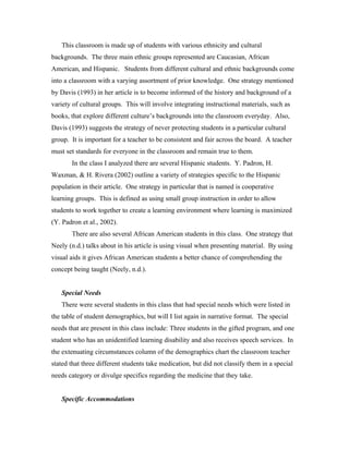 This classroom is made up of students with various ethnicity and cultural
backgrounds. The three main ethnic groups represented are Caucasian, African
American, and Hispanic. Students from different cultural and ethnic backgrounds come
into a classroom with a varying assortment of prior knowledge. One strategy mentioned
by Davis (1993) in her article is to become informed of the history and background of a
variety of cultural groups. This will involve integrating instructional materials, such as
books, that explore different culture’s backgrounds into the classroom everyday. Also,
Davis (1993) suggests the strategy of never protecting students in a particular cultural
group. It is important for a teacher to be consistent and fair across the board. A teacher
must set standards for everyone in the classroom and remain true to them.
       In the class I analyzed there are several Hispanic students. Y. Padron, H.
Waxman, & H. Rivera (2002) outline a variety of strategies specific to the Hispanic
population in their article. One strategy in particular that is named is cooperative
learning groups. This is defined as using small group instruction in order to allow
students to work together to create a learning environment where learning is maximized
(Y. Padron et al., 2002).
       There are also several African American students in this class. One strategy that
Neely (n.d.) talks about in his article is using visual when presenting material. By using
visual aids it gives African American students a better chance of comprehending the
concept being taught (Neely, n.d.).


   Special Needs
   There were several students in this class that had special needs which were listed in
the table of student demographics, but will I list again in narrative format. The special
needs that are present in this class include: Three students in the gifted program, and one
student who has an unidentified learning disability and also receives speech services. In
the extenuating circumstances column of the demographics chart the classroom teacher
stated that three different students take medication, but did not classify them in a special
needs category or divulge specifics regarding the medicine that they take.


   Specific Accommodations
 