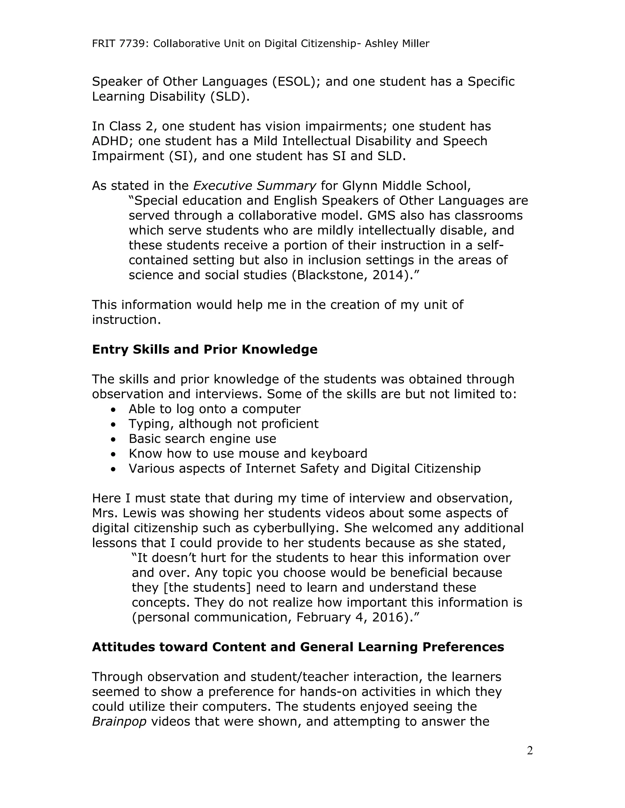 FRIT 7739: Collaborative Unit on Digital Citizenship- Ashley Miller
2
Speaker of Other Languages (ESOL); and one student has a Specific
Learning Disability (SLD).
In Class 2, one student has vision impairments; one student has
ADHD; one student has a Mild Intellectual Disability and Speech
Impairment (SI), and one student has SI and SLD.
As stated in the Executive Summary for Glynn Middle School,
“Special education and English Speakers of Other Languages are
served through a collaborative model. GMS also has classrooms
which serve students who are mildly intellectually disable, and
these students receive a portion of their instruction in a self-
contained setting but also in inclusion settings in the areas of
science and social studies (Blackstone, 2014).”
This information would help me in the creation of my unit of
instruction.
Entry Skills and Prior Knowledge
The skills and prior knowledge of the students was obtained through
observation and interviews. Some of the skills are but not limited to:
 Able to log onto a computer
 Typing, although not proficient
 Basic search engine use
 Know how to use mouse and keyboard
 Various aspects of Internet Safety and Digital Citizenship
Here I must state that during my time of interview and observation,
Mrs. Lewis was showing her students videos about some aspects of
digital citizenship such as cyberbullying. She welcomed any additional
lessons that I could provide to her students because as she stated,
“It doesn’t hurt for the students to hear this information over
and over. Any topic you choose would be beneficial because
they [the students] need to learn and understand these
concepts. They do not realize how important this information is
(personal communication, February 4, 2016).”
Attitudes toward Content and General Learning Preferences
Through observation and student/teacher interaction, the learners
seemed to show a preference for hands-on activities in which they
could utilize their computers. The students enjoyed seeing the
Brainpop videos that were shown, and attempting to answer the
 