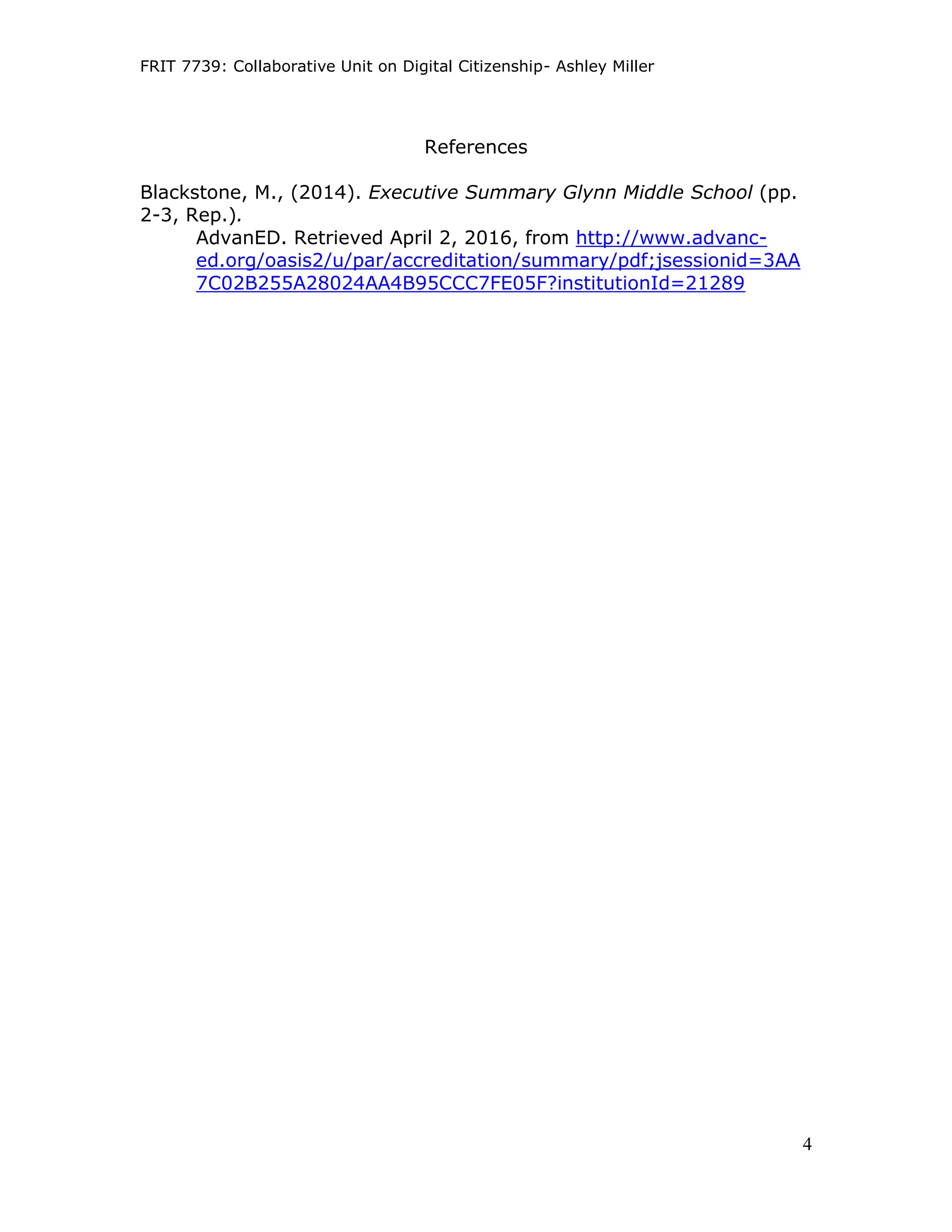 FRIT 7739: Collaborative Unit on Digital Citizenship- Ashley Miller
4
References
Blackstone, M., (2014). Executive Summary Glynn Middle School (pp.
2-3, Rep.).
AdvanED. Retrieved April 2, 2016, from http://www.advanc-
ed.org/oasis2/u/par/accreditation/summary/pdf;jsessionid=3AA
7C02B255A28024AA4B95CCC7FE05F?institutionId=21289
 