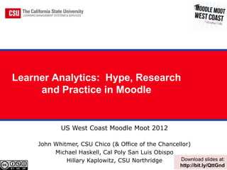 Learner Analytics: Hype, Research
     and Practice in Moodle


             US West Coast Moodle Moot 2012

     John Whitmer, CSU Chico (& Office of the Chancellor)
          Michael Haskell, Cal Poly San Luis Obispo
              Hillary Kaplowitz, CSU Northridge      Download slides at:
                                                        http://bit.ly/QttGnd
 