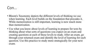 Con…
• Bloom's Taxonomy depicts the different levels of thinking we use
when learning. Each level builds on the foundation that precedes it.
While memorization is still important, learning is now much more
than memorization.
• Use what you know about levels of learning to prepare for tests by
thinking about what sorts of questions you expect on an exam and
creating questions at each of those levels to study. After an exam, go
through your returned exam and identify the level of learning for each
question. Use this practice to study more strategically for your next
exam.
 