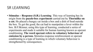 SR LEARNING
• Stimulus – Response (S.R.) Learning This way of learning has its
origin from the puzzle-box experiment carried out by Thorndike on
a cat. He placed a hungry cat inside a box and a dish of food outside
the box. To get the good, the cat had to manipulate a lever within the
box. B.F.Skinner, using this type of learning, conducted a series of
experiments and made it suitable for human learning known as operant
conditioning. The word operant refers to voluntary behaviour of
emission by a person. Stimulus-response reinforcement or operant
conditioning is a type of learning in which voluntary behaviour is
strengthened by consequences.
 