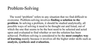 Problem-Solving
The word “problem” refers to any situation that we find difficult to
overcome. Problem-solving involves finding a solution to the
problem. In solving a problem, it should be studied analytically, all
possible ways of solving it need to be thought out and listed, out of
which the one that seems to be the best need to be selected and acted
upon and evaluated to find whether or not the solution has been
achieved. Problem-solving is considered to be the most complex way
of learning mainly because it involves all the higher order skills such as
analysis, synthesis and evaluation.
 