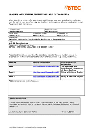 LEARNER ASSESSMENT SUBMISSION AND DECLARATION 
When submitting evidence for assessment, each learner must sign a declaration confirming 
that the work is their own. You may use this form, or incorporate a learner declaration into an 
Assignment Brief front sheet. 
Learner name: 
Cameron McRae 
Assessor name: 
Iain Goodyear 
Issue date: 
02/09/2014 
Submission date: 
18/12/2014 
LEARNER ASSESSMENT SUBMISSION AND DECLARATION 
Submitted on: 
18/12/2014 
Programme: 
Extended Diploma in Creative Media Production – Games Design 
Unit: 
Unit 70 Game Engines 
Assignment reference and title: 
IG/JE1 – INDUSTRY ANALYSIS AND DESIGN BRIEF 
Please list the evidence submitted for each task. Indicate the page numbers where the 
evidence can be found or describe the nature of the evidence (e.g. video, illustration). 
Task ref. Evidence submitted Page numbers or 
description 
Task 1 http://cmgeb.blogspot.co.uk/ 
The Purposes and 
Functions of components 
of Game Engines 
Task 2 http://cmgeb.blogspot.co.uk/ 
Using a 2D Game Engine 
Task 3 http://cmgeb.blogspot.co.uk/ 
Using a 3D Game Engine 
Additional comments to the Assessor: 
Learner declaration 
I certify that the evidence submitted for this assignment is my own. I have clearly 
referenced any sources used in the work. I understand that false declaration is a form of 
malpractice. 
Learner signature: Cameron McRae Date: 16/12/2014 
