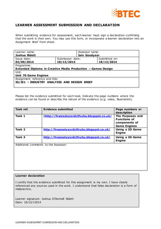 LEARNER ASSESSMENT SUBMISSION AND DECLARATION 
When submitting evidence for assessment, each learner must sign a declaration confirming 
that the work is their own. You may use this form, or incorporate a learner declaration into an 
Assignment Brief front sheet. 
Learner name: 
Joshua Ridett 
Assessor name: 
Iain Goodyear 
Issue date: 
02/09/2014 
Submission date: 
18/12/2014 
LEARNER ASSESSMENT SUBMISSION AND DECLARATION 
Submitted on: 
18/12/2014 
Programme: 
Extended Diploma in Creative Media Production – Games Design 
Unit: 
Unit 70 Game Engines 
Assignment reference and title: 
IG/JE1 – INDUSTRY ANALYSIS AND DESIGN BRIEF 
Please list the evidence submitted for each task. Indicate the page numbers where the 
evidence can be found or describe the nature of the evidence (e.g. video, illustration). 
Task ref. Evidence submitted Page numbers or 
description 
Task 1 (http://fvwzeatysxrdctfvybu.blogspot.co.uk/ 
The Purposes and 
Functions of 
components of 
Game Engines 
Task 2 http://fvwzeatysxrdctfvybu.blogspot.co.uk/ 
Using a 2D Game 
Engine 
Task 3 http://fvwzeatysxrdctfvybu.blogspot.co.uk/ 
Using a 3D Game 
Engine 
Additional comments to the Assessor: 
Learner declaration 
I certify that the evidence submitted for this assignment is my own. I have clearly 
referenced any sources used in the work. I understand that false declaration is a form of 
malpractice. 
Learner signature: Joshua O’Donnell Ridett 
Date: 16/12/12014 
