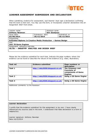 LEARNER ASSESSMENT SUBMISSION AND DECLARATION 
When submitting evidence for assessment, each learner must sign a declaration confirming 
that the work is their own. You may use this form, or incorporate a learner declaration into an 
Assignment Brief front sheet. 
Learner name: 
Anthony Newman 
Assessor name: 
Iain Goodyear 
Issue date: 
02/09/2014 
Submission date: 
18/12/2014 
LEARNER ASSESSMENT SUBMISSION AND DECLARATION 
Submitted on: 
18/12/2014 
Programme: 
Extended Diploma in Creative Media Production – Games Design 
Unit: 
Unit 70 Game Engines 
Assignment reference and title: 
IG/JE1 – INDUSTRY ANALYSIS AND DESIGN BRIEF 
Please list the evidence submitted for each task. Indicate the page numbers where the 
evidence can be found or describe the nature of the evidence (e.g. video, illustration). 
Task ref. Evidence submitted Page numbers or 
description 
Task 1 http://why5559.blogspot.co.uk/ 
The Purposes and 
Functions of 
components of Game 
Engines 
Task 2 http://why5559.blogspot.co.uk/ 
Using a 2D Game Engine 
Task 3 http://why5559.blogspot.co.uk/ 
Using a 3D Game Engine 
Additional comments to the Assessor: 
Learner declaration 
I certify that the evidence submitted for this assignment is my own. I have clearly 
referenced any sources used in the work. I understand that false declaration is a form of 
malpractice. 
Learner signature: Anthony Newman 
Date:16/12/2014 
