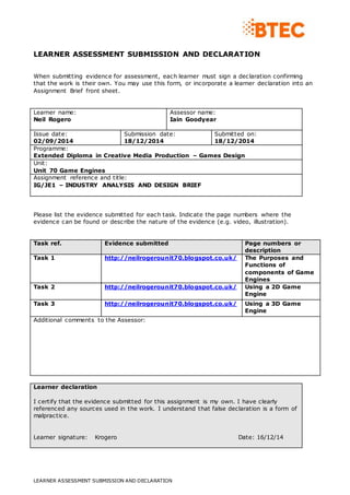 LEARNER ASSESSMENT SUBMISSION AND DECLARATION
LEARNER ASSESSMENT SUBMISSION AND DECLARATION
When submitting evidence for assessment, each learner must sign a declaration confirming
that the work is their own. You may use this form, or incorporate a learner declaration into an
Assignment Brief front sheet.
Learner name:
Neil Rogero
Assessor name:
Iain Goodyear
Issue date:
02/09/2014
Submission date:
18/12/2014
Submitted on:
18/12/2014
Programme:
Extended Diploma in Creative Media Production – Games Design
Unit:
Unit 70 Game Engines
Assignment reference and title:
IG/JE1 – INDUSTRY ANALYSIS AND DESIGN BRIEF
Please list the evidence submitted for each task. Indicate the page numbers where the
evidence can be found or describe the nature of the evidence (e.g. video, illustration).
Task ref. Evidence submitted Page numbers or
description
Task 1 http://neilrogerounit70.blogspot.co.uk/ The Purposes and
Functions of
components of Game
Engines
Task 2 http://neilrogerounit70.blogspot.co.uk/ Using a 2D Game
Engine
Task 3 http://neilrogerounit70.blogspot.co.uk/ Using a 3D Game
Engine
Additional comments to the Assessor:
Learner declaration
I certify that the evidence submitted for this assignment is my own. I have clearly
referenced any sources used in the work. I understand that false declaration is a form of
malpractice.
Learner signature: Krogero Date: 16/12/14
 