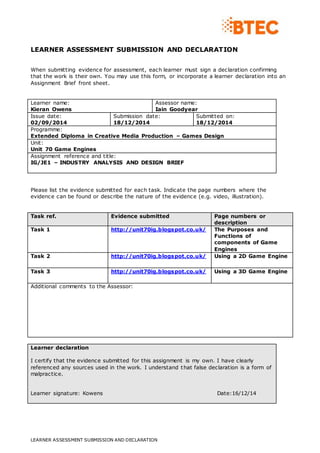LEARNER ASSESSMENT SUBMISSION AND DECLARATION 
When submitting evidence for assessment, each learner must sign a declaration confirming 
that the work is their own. You may use this form, or incorporate a learner declaration into an 
Assignment Brief front sheet. 
Learner name: 
Kieran Owens 
Assessor name: 
Iain Goodyear 
Issue date: 
02/09/2014 
Submission date: 
18/12/2014 
LEARNER ASSESSMENT SUBMISSION AND DECLARATION 
Submitted on: 
18/12/2014 
Programme: 
Extended Diploma in Creative Media Production – Games Design 
Unit: 
Unit 70 Game Engines 
Assignment reference and title: 
IG/JE1 – INDUSTRY ANALYSIS AND DESIGN BRIEF 
Please list the evidence submitted for each task. Indicate the page numbers where the 
evidence can be found or describe the nature of the evidence (e.g. video, illustration). 
Task ref. Evidence submitted Page numbers or 
description 
Task 1 http://unit70ig.blogspot.co.uk/ 
The Purposes and 
Functions of 
components of Game 
Engines 
Task 2 http://unit70ig.blogspot.co.uk/ 
Using a 2D Game Engine 
Task 3 http://unit70ig.blogspot.co.uk/ 
Using a 3D Game Engine 
Additional comments to the Assessor: 
Learner declaration 
I certify that the evidence submitted for this assignment is my own. I have clearly 
referenced any sources used in the work. I understand that false declaration is a form of 
malpractice. 
Learner signature: Kowens Date:16/12/14 

