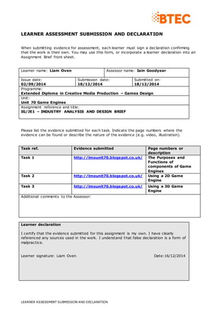 LEARNER ASSESSMENT SUBMISSION AND DECLARATION 
When submitting evidence for assessment, each learner must sign a declaration confirming 
that the work is their own. You may use this form, or incorporate a learner declaration into an 
Assignment Brief front sheet. 
Learner name: Liam Oven 
Assessor name: Iain Goodyear 
Issue date: 
02/09/2014 
Submission date: 
18/12/2014 
LEARNER ASSESSMENT SUBMISSION AND DECLARATION 
Submitted on: 
18/12/2014 
Programme: 
Extended Diploma in Creative Media Production – Games Design 
Unit: 
Unit 70 Game Engines 
Assignment reference and title: 
IG/JE1 – INDUSTRY ANALYSIS AND DESIGN BRIEF 
Please list the evidence submitted for each task. Indicate the page numbers where the 
evidence can be found or describe the nature of the evidence (e.g. video, illustration). 
Task ref. Evidence submitted Page numbers or 
description 
Task 1 http://lmounit70.blogspot.co.uk/ 
The Purposes and 
Functions of 
components of Game 
Engines 
Task 2 http://lmounit70.blogspot.co.uk/ 
Using a 2D Game 
Engine 
Task 3 http://lmounit70.blogspot.co.uk/ 
Using a 3D Game 
Engine 
Additional comments to the Assessor: 
Learner declaration 
I certify that the evidence submitted for this assignment is my own. I have clearly 
referenced any sources used in the work. I understand that false declaration is a form of 
malpractice. 
Learner signature: Liam Oven Date:16/12/2014 
