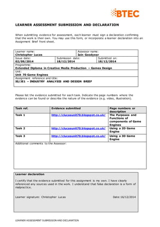 LEARNER ASSESSMENT SUBMISSION AND DECLARATION 
When submitting evidence for assessment, each learner must sign a declaration confirming 
that the work is their own. You may use this form, or incorporate a learner declaration into an 
Assignment Brief front sheet. 
Learner name: 
Christopher Lucas 
Assessor name: 
Iain Goodyear 
Issue date: 
02/09/2014 
Submission date: 
18/12/2014 
LEARNER ASSESSMENT SUBMISSION AND DECLARATION 
Submitted on: 
18/12/2014 
Programme: 
Extended Diploma in Creative Media Production – Games Design 
Unit: 
Unit 70 Game Engines 
Assignment reference and title: 
IG/JE1 – INDUSTRY ANALYSIS AND DESIGN BRIEF 
Please list the evidence submitted for each task. Indicate the page numbers where the 
evidence can be found or describe the nature of the evidence (e.g. video, illustration). 
Task ref. Evidence submitted Page numbers or 
description 
Task 1 http://clucasunit70.blogspot.co.uk/ The Purposes and 
Functions of 
components of Game 
Engines 
Task 2 http://clucasunit70.blogspot.co.uk/ Using a 2D Game 
Engine 
Task 3 http://clucasunit70.blogspot.co.uk/ Using a 3D Game 
Engine 
Additional comments to the Assessor: 
Learner declaration 
I certify that the evidence submitted for this assignment is my own. I have clearly 
referenced any sources used in the work. I understand that false declaration is a form of 
malpractice. 
Learner signature: Christopher Lucas Date:16/12/2014 
 