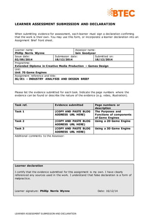 LEARNER ASSESSMENT SUBMISSION AND DECLARATION 
When submitting evidence for assessment, each learner must sign a declaration confirming 
that the work is their own. You may use this form, or incorporate a learner declaration into an 
Assignment Brief front sheet. 
Learner name: 
Phillip Norris Wynne 
Assessor name: 
Iain Goodyear 
Issue date: 
02/09/2014 
Submission date: 
18/12/2014 
LEARNER ASSESSMENT SUBMISSION AND DECLARATION 
Submitted on: 
18/12/2014 
Programme: 
Extended Diploma in Creative Media Production – Games Design 
Unit: 
Unit 70 Game Engines 
Assignment reference and title: 
IG/JE1 – INDUSTRY ANALYSIS AND DESIGN BRIEF 
Please list the evidence submitted for each task. Indicate the page numbers where the 
evidence can be found or describe the nature of the evidence (e.g. video, illustration). 
Task ref. Evidence submitted Page numbers or 
description 
Task 1 (COPY AND PASTE BLOG 
ADDRESS URL HERE) 
The Purposes and 
Functions of components 
of Game Engines 
Task 2 (COPY AND PASTE BLOG 
ADDRESS URL HERE) 
Using a 2D Game Engine 
Task 3 (COPY AND PASTE BLOG 
ADDRESS URL HERE) 
Using a 3D Game Engine 
Additional comments to the Assessor: 
Learner declaration 
I certify that the evidence submitted for this assignment is my own. I have clearly 
referenced any sources used in the work. I understand that false declaration is a form of 
malpractice. 
Learner signature: Phillip Norris Wynne Date: 16/12/14 
