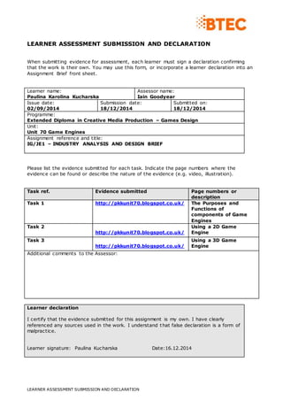 LEARNER ASSESSMENT SUBMISSION AND DECLARATION
LEARNER ASSESSMENT SUBMISSION AND DECLARATION
When submitting evidence for assessment, each learner must sign a declaration confirming
that the work is their own. You may use this form, or incorporate a learner declaration into an
Assignment Brief front sheet.
Learner name:
Paulina Karolina Kucharska
Assessor name:
Iain Goodyear
Issue date:
02/09/2014
Submission date:
18/12/2014
Submitted on:
18/12/2014
Programme:
Extended Diploma in Creative Media Production – Games Design
Unit:
Unit 70 Game Engines
Assignment reference and title:
IG/JE1 – INDUSTRY ANALYSIS AND DESIGN BRIEF
Please list the evidence submitted for each task. Indicate the page numbers where the
evidence can be found or describe the nature of the evidence (e.g. video, illustration).
Task ref. Evidence submitted Page numbers or
description
Task 1 http://pkkunit70.blogspot.co.uk/ The Purposes and
Functions of
components of Game
Engines
Task 2
http://pkkunit70.blogspot.co.uk/
Using a 2D Game
Engine
Task 3
http://pkkunit70.blogspot.co.uk/
Using a 3D Game
Engine
Additional comments to the Assessor:
Learner declaration
I certify that the evidence submitted for this assignment is my own. I have clearly
referenced any sources used in the work. I understand that false declaration is a form of
malpractice.
Learner signature: Paulina Kucharska Date:16.12.2014
 