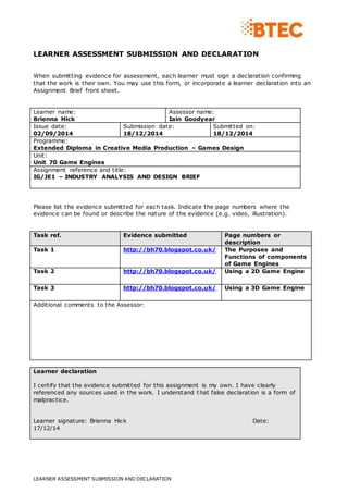 LEARNER ASSESSMENT SUBMISSION AND DECLARATION
LEARNER ASSESSMENT SUBMISSION AND DECLARATION
When submitting evidence for assessment, each learner must sign a declaration confirming
that the work is their own. You may use this form, or incorporate a learner declaration into an
Assignment Brief front sheet.
Learner name:
Brienna Hick
Assessor name:
Iain Goodyear
Issue date:
02/09/2014
Submission date:
18/12/2014
Submitted on:
18/12/2014
Programme:
Extended Diploma in Creative Media Production – Games Design
Unit:
Unit 70 Game Engines
Assignment reference and title:
IG/JE1 – INDUSTRY ANALYSIS AND DESIGN BRIEF
Please list the evidence submitted for each task. Indicate the page numbers where the
evidence can be found or describe the nature of the evidence (e.g. video, illustration).
Task ref. Evidence submitted Page numbers or
description
Task 1 http://bh70.blogspot.co.uk/ The Purposes and
Functions of components
of Game Engines
Task 2 http://bh70.blogspot.co.uk/ Using a 2D Game Engine
Task 3 http://bh70.blogspot.co.uk/ Using a 3D Game Engine
Additional comments to the Assessor:
Learner declaration
I certify that the evidence submitted for this assignment is my own. I have clearly
referenced any sources used in the work. I understand that false declaration is a form of
malpractice.
Learner signature: Brienna Hick Date:
17/12/14
 