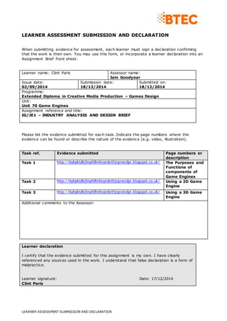 LEARNER ASSESSMENT SUBMISSION AND DECLARATION
LEARNER ASSESSMENT SUBMISSION AND DECLARATION
When submitting evidence for assessment, each learner must sign a declaration confirming
that the work is their own. You may use this form, or incorporate a learner declaration into an
Assignment Brief front sheet.
Learner name: Clint Paris Assessor name:
Iain Goodyear
Issue date:
02/09/2014
Submission date:
18/12/2014
Submitted on:
18/12/2014
Programme:
Extended Diploma in Creative Media Production – Games Design
Unit:
Unit 70 Game Engines
Assignment reference and title:
IG/JE1 – INDUSTRY ANALYSIS AND DESIGN BRIEF
Please list the evidence submitted for each task. Indicate the page numbers where the
evidence can be found or describe the nature of the evidence (e.g. video, illustration).
Task ref. Evidence submitted Page numbers or
description
Task 1 http://6yhpktdkjhnpfdhnhnprdothjnpreodpr.blogspot.co.uk/ The Purposes and
Functions of
components of
Game Engines
Task 2 http://6yhpktdkjhnpfdhnhnprdothjnpreodpr.blogspot.co.uk/ Using a 2D Game
Engine
Task 3 http://6yhpktdkjhnpfdhnhnprdothjnpreodpr.blogspot.co.uk/ Using a 3D Game
Engine
Additional comments to the Assessor:
Learner declaration
I certify that the evidence submitted for this assignment is my own. I have clearly
referenced any sources used in the work. I understand that false declaration is a form of
malpractice.
Learner signature: Date: 17/12/2014
Clint Paris
 