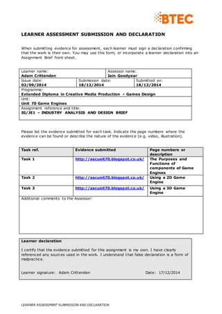 LEARNER ASSESSMENT SUBMISSION AND DECLARATION
LEARNER ASSESSMENT SUBMISSION AND DECLARATION
When submitting evidence for assessment, each learner must sign a declaration confirming
that the work is their own. You may use this form, or incorporate a learner declaration into an
Assignment Brief front sheet.
Learner name:
Adam Crittenden
Assessor name:
Iain Goodyear
Issue date:
02/09/2014
Submission date:
18/12/2014
Submitted on:
18/12/2014
Programme:
Extended Diploma in Creative Media Production – Games Design
Unit:
Unit 70 Game Engines
Assignment reference and title:
IG/JE1 – INDUSTRY ANALYSIS AND DESIGN BRIEF
Please list the evidence submitted for each task. Indicate the page numbers where the
evidence can be found or describe the nature of the evidence (e.g. video, illustration).
Task ref. Evidence submitted Page numbers or
description
Task 1 http://ascunit70.blogspot.co.uk/ The Purposes and
Functions of
components of Game
Engines
Task 2 http://ascunit70.blogspot.co.uk/ Using a 2D Game
Engine
Task 3 http://ascunit70.blogspot.co.uk/ Using a 3D Game
Engine
Additional comments to the Assessor:
Learner declaration
I certify that the evidence submitted for this assignment is my own. I have clearly
referenced any sources used in the work. I understand that false declaration is a form of
malpractice.
Learner signature: Adam Crittenden Date: 17/12/2014
 