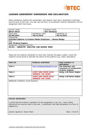 LEARNER ASSESSMENT SUBMISSION AND DECLARATION
LEARNER ASSESSMENT SUBMISSION AND DECLARATION
When submitting evidence for assessment, each learner must sign a declaration confirming
that the work is their own. You may use this form, or incorporate a learner declaration into an
Assignment Brief front sheet.
Learner name:
Kieran Dixon
Assessor name:
Iain Goodyear
Issue date:
02/09/2014
Submission date:
18/12/2014
Submitted on:
18/12/2014
Programme:
Extended Diploma in Creative Media Production – Games Design
Unit:
Unit 70 Game Engines
Assignment reference and title:
IG/JE1 – INDUSTRY ANALYSIS AND DESIGN BRIEF
Please list the evidence submitted for each task. Indicate the page numbers where the
evidence can be found or describe the nature of the evidence (e.g. video, illustration).
Task ref. Evidence submitted Page numbers or
description
Task 1 http://enginega.blogspot.co.uk/ The Purposes and
Functions of components
of Game Engines
Task 2 (COPY AND PASTE BLOG
ADDRESS URL HERE)
Using a 2D Game Engine
Task 3 (COPY AND PASTE BLOG
ADDRESS URL HERE)
Using a 3D Game Engine
Additional comments to the Assessor:
Learner declaration
I certify that the evidence submitted for this assignment is my own. I have clearly
referenced any sources used in the work. I understand that false declaration is a form of
malpractice.
Learner signature: Kieran Dixon Date: 17/12/14
 