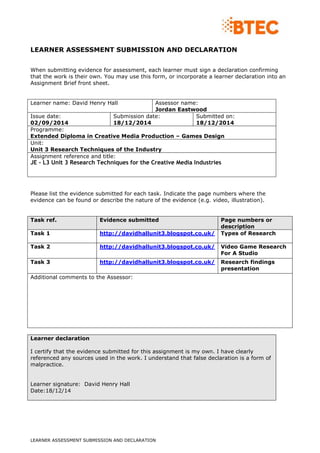 LEARNER ASSESSMENT SUBMISSION AND DECLARATION
LEARNER ASSESSMENT SUBMISSION AND DECLARATION
When submitting evidence for assessment, each learner must sign a declaration confirming
that the work is their own. You may use this form, or incorporate a learner declaration into an
Assignment Brief front sheet.
Learner name: David Henry Hall Assessor name:
Jordan Eastwood
Issue date:
02/09/2014
Submission date:
18/12/2014
Submitted on:
18/12/2014
Programme:
Extended Diploma in Creative Media Production – Games Design
Unit:
Unit 3 Research Techniques of the Industry
Assignment reference and title:
JE - L3 Unit 3 Research Techniques for the Creative Media Industries
Please list the evidence submitted for each task. Indicate the page numbers where the
evidence can be found or describe the nature of the evidence (e.g. video, illustration).
Task ref. Evidence submitted Page numbers or
description
Task 1 http://davidhallunit3.blogspot.co.uk/ Types of Research
Task 2 http://davidhallunit3.blogspot.co.uk/ Video Game Research
For A Studio
Task 3 http://davidhallunit3.blogspot.co.uk/ Research findings
presentation
Additional comments to the Assessor:
Learner declaration
I certify that the evidence submitted for this assignment is my own. I have clearly
referenced any sources used in the work. I understand that false declaration is a form of
malpractice.
Learner signature: David Henry Hall
Date:18/12/14
 