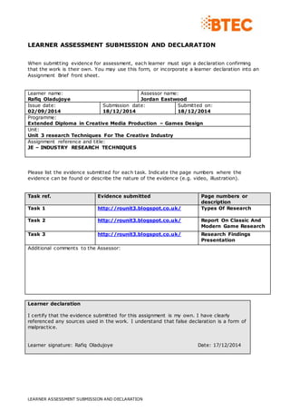LEARNER ASSESSMENT SUBMISSION AND DECLARATION
LEARNER ASSESSMENT SUBMISSION AND DECLARATION
When submitting evidence for assessment, each learner must sign a declaration confirming
that the work is their own. You may use this form, or incorporate a learner declaration into an
Assignment Brief front sheet.
Learner name:
Rafiq Oladujoye
Assessor name:
Jordan Eastwood
Issue date:
02/09/2014
Submission date:
18/12/2014
Submitted on:
18/12/2014
Programme:
Extended Diploma in Creative Media Production – Games Design
Unit:
Unit 3 research Techniques For The Creative Industry
Assignment reference and title:
JE – INDUSTRY RESEARCH TECHNIQUES
Please list the evidence submitted for each task. Indicate the page numbers where the
evidence can be found or describe the nature of the evidence (e.g. video, illustration).
Task ref. Evidence submitted Page numbers or
description
Task 1 http://rounit3.blogspot.co.uk/ Types Of Research
Task 2 http://rounit3.blogspot.co.uk/ Report On Classic And
Modern Game Research
Task 3 http://rounit3.blogspot.co.uk/ Research Findings
Presentation
Additional comments to the Assessor:
Learner declaration
I certify that the evidence submitted for this assignment is my own. I have clearly
referenced any sources used in the work. I understand that false declaration is a form of
malpractice.
Learner signature: Rafiq Oladujoye Date: 17/12/2014
 