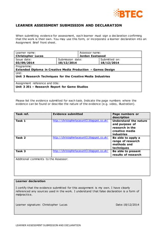 LEARNER ASSESSMENT SUBMISSION AND DECLARATION
LEARNER ASSESSMENT SUBMISSION AND DECLARATION
When submitting evidence for assessment, each learner must sign a declaration confirming
that the work is their own. You may use this form, or incorporate a learner declaration into an
Assignment Brief front sheet.
Learner name:
Christopher Lucas
Assessor name:
Jordan Eastwood
Issue date:
03/09/2014
Submission date:
18/12/2014
Submitted on:
18/12/2014
Programme:
Extended Diploma in Creative Media Production – Games Design
Unit:
Unit 3 Research Techniques for the Creative Media Industries
Assignment reference and title:
Unit 3 JE1 – Research Report for Game Studios
Please list the evidence submitted for each task. Indicate the page numbers where the
evidence can be found or describe the nature of the evidence (e.g. video, illustration).
Task ref. Evidence submitted Page numbers or
description
Task 1 http://christopherlucasunit3.blogspot.co.uk/ Understand the nature
and purpose of
research in the
creative media
industries
Task 2 http://christopherlucasunit3.blogspot.co.uk/ Be able to apply a
range of research
methods and
techniques
Task 3 http://christopherlucasunit3.blogspot.co.uk/ Be able to present
results of research
Additional comments to the Assessor:
Learner declaration
I certify that the evidence submitted for this assignment is my own. I have clearly
referenced any sources used in the work. I understand that false declaration is a form of
malpractice.
Learner signature: Christopher Lucas Date:18/12/2014
 