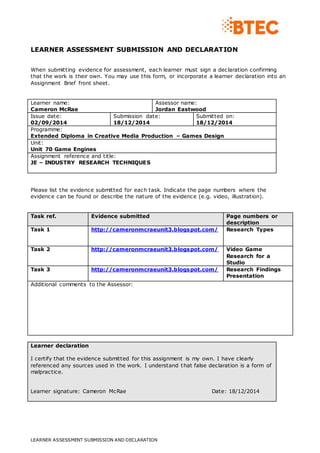 LEARNER ASSESSMENT SUBMISSION AND DECLARATION
LEARNER ASSESSMENT SUBMISSION AND DECLARATION
When submitting evidence for assessment, each learner must sign a declaration confirming
that the work is their own. You may use this form, or incorporate a learner declaration into an
Assignment Brief front sheet.
Learner name:
Cameron McRae
Assessor name:
Jordan Eastwood
Issue date:
02/09/2014
Submission date:
18/12/2014
Submitted on:
18/12/2014
Programme:
Extended Diploma in Creative Media Production – Games Design
Unit:
Unit 70 Game Engines
Assignment reference and title:
JE – INDUSTRY RESEARCH TECHNIQUES
Please list the evidence submitted for each task. Indicate the page numbers where the
evidence can be found or describe the nature of the evidence (e.g. video, illustration).
Task ref. Evidence submitted Page numbers or
description
Task 1 http://cameronmcraeunit3.blogspot.com/ Research Types
Task 2 http://cameronmcraeunit3.blogspot.com/ Video Game
Research for a
Studio
Task 3 http://cameronmcraeunit3.blogspot.com/ Research Findings
Presentation
Additional comments to the Assessor:
Learner declaration
I certify that the evidence submitted for this assignment is my own. I have clearly
referenced any sources used in the work. I understand that false declaration is a form of
malpractice.
Learner signature: Cameron McRae Date: 18/12/2014
 