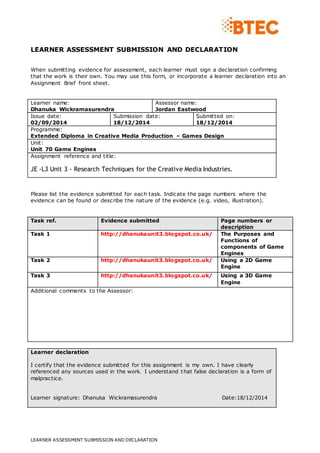 LEARNER ASSESSMENT SUBMISSION AND DECLARATION
LEARNER ASSESSMENT SUBMISSION AND DECLARATION
When submitting evidence for assessment, each learner must sign a declaration confirming
that the work is their own. You may use this form, or incorporate a learner declaration into an
Assignment Brief front sheet.
Learner name:
Dhanuka Wickramasurendra
Assessor name:
Jordan Eastwood
Issue date:
02/09/2014
Submission date:
18/12/2014
Submitted on:
18/12/2014
Programme:
Extended Diploma in Creative Media Production – Games Design
Unit:
Unit 70 Game Engines
Assignment reference and title:
JE -L3 Unit 3 - Research Techniques for the Creative Media Industries.
Please list the evidence submitted for each task. Indicate the page numbers where the
evidence can be found or describe the nature of the evidence (e.g. video, illustration).
Task ref. Evidence submitted Page numbers or
description
Task 1 http://dhanukaunit3.blogspot.co.uk/ The Purposes and
Functions of
components of Game
Engines
Task 2 http://dhanukaunit3.blogspot.co.uk/ Using a 2D Game
Engine
Task 3 http://dhanukaunit3.blogspot.co.uk/ Using a 3D Game
Engine
Additional comments to the Assessor:
Learner declaration
I certify that the evidence submitted for this assignment is my own. I have clearly
referenced any sources used in the work. I understand that false declaration is a form of
malpractice.
Learner signature: Dhanuka Wickramasurendra Date:18/12/2014
 