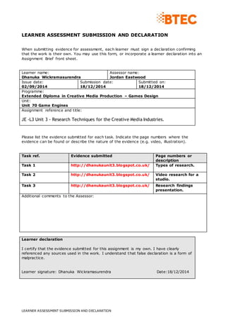 LEARNER ASSESSMENT SUBMISSION AND DECLARATION
LEARNER ASSESSMENT SUBMISSION AND DECLARATION
When submitting evidence for assessment, each learner must sign a declaration confirming
that the work is their own. You may use this form, or incorporate a learner declaration into an
Assignment Brief front sheet.
Learner name:
Dhanuka Wickramasurendra
Assessor name:
Jordan Eastwood
Issue date:
02/09/2014
Submission date:
18/12/2014
Submitted on:
18/12/2014
Programme:
Extended Diploma in Creative Media Production – Games Design
Unit:
Unit 70 Game Engines
Assignment reference and title:
JE -L3 Unit 3 - Research Techniques for the Creative Media Industries.
Please list the evidence submitted for each task. Indicate the page numbers where the
evidence can be found or describe the nature of the evidence (e.g. video, illustration).
Task ref. Evidence submitted Page numbers or
description
Task 1 http://dhanukaunit3.blogspot.co.uk/ Types of research.
Task 2 http://dhanukaunit3.blogspot.co.uk/ Video research for a
studio.
Task 3 http://dhanukaunit3.blogspot.co.uk/ Research findings
presentation.
Additional comments to the Assessor:
Learner declaration
I certify that the evidence submitted for this assignment is my own. I have clearly
referenced any sources used in the work. I understand that false declaration is a form of
malpractice.
Learner signature: Dhanuka Wickramasurendra Date:18/12/2014
 