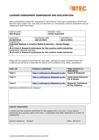LEARNER ASSESSMENT SUBMISSION AND DECLARATION
LEARNER ASSESSMENT SUBMISSION AND DECLARATION
When submitting evidence for assessment, each learner must sign a declaration confirming
that the work is their own. You may use this form, or incorporate a learner declaration into an
Assignment Brief front sheet.
Learner name:
Neil Rogero
Assessor name:
Jordan Eastwood
Issue date:
02/09/2014
Submission date:
18/12/2014
Submitted on:
18/12/2014
Programme:
Extended Diploma in Creative Media Production – Games Design
Unit:
JE-L3 Unit 3: Research techniques for the creative media industries
Assignment reference and title:
JE-L3 Unit 3: Research techniques for the creative media industries
Please list the evidence submitted for each task. Indicate the page numbers where the
evidence can be found or describe the nature of the evidence (e.g. video, illustration).
Task ref. Evidence submitted Page numbers or
description
Task 1 http://neilrogero1.blogspot.co.uk/ Types Of Research
Task 2 http://neilrogero1.blogspot.co.uk/ Video Game Research
For A Studio
Task 3 http://neilrogero1.blogspot.co.uk/ Research Techniques
Of The Industry
Additional comments to the Assessor:
Learner declaration
I certify that the evidence submitted for this assignment is my own. I have clearly
referenced any sources used in the work. I understand that false declaration is a form of
malpractice.
Learner signature: Krogero Date: 18/12/14
 