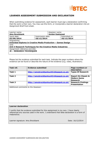 LEARNER ASSESSMENT SUBMISSION AND DECLARATION
LEARNER ASSESSMENT SUBMISSION AND DECLARATION
When submitting evidence for assessment, each learner must sign a declaration confirming
that the work is their own. You may use this form, or incorporate a learner declaration into an
Assignment Brief front sheet.
Learner name:
Amy Brockbank
Assessor name:
Jordan Eastwood
Issue date:
02/09/2014
Submission date:
18/12/2014
Submitted on:
18/12/2014
Programme:
Extended Diploma in Creative Media Production – Games Design
Unit:
Unit 3 Research Techniques for the Creative Media Industries
Assignment reference and title:
JE – RESEARCH TECHNIQUES
Please list the evidence submitted for each task. Indicate the page numbers where the
evidence can be found or describe the nature of the evidence (e.g. video, illustration).
Task ref. Evidence submitted Page numbers or
description
Task 1 http://amybrockbankunit3.blogspot.co.uk/ Types Of Research
Task 2 http://amybrockbankunit3.blogspot.co.uk/ Report On Classic &
Modern Game
Research
Task 3 http://amybrockbankunit3.blogspot.co.uk/ Research Findings
Presentation
Additional comments to the Assessor:
Learner declaration
I certify that the evidence submitted for this assignment is my own. I have clearly
referenced any sources used in the work. I understand that false declaration is a form of
malpractice.
Learner signature: Amy Brockbank Date: 16/12/2014
 
