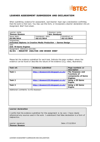 LEARNER ASSESSMENT SUBMISSION AND DECLARATION
LEARNER ASSESSMENT SUBMISSION AND DECLARATION
When submitting evidence for assessment, each learner must sign a declaration confirming
that the work is their own. You may use this form, or incorporate a learner declaration into an
Assignment Brief front sheet.
Learner name:
Thomas Dowson
Assessor name:
Iain Goodyear
Issue date:
02/09/2014
Submission date:
18/12/2014
Submitted on:
18/12/2014
Programme:
Extended Diploma in Creative Media Production – Games Design
Unit:
Unit 70 Game Engines
Assignment reference and title:
IG/JE1 – INDUSTRY ANALYSIS AND DESIGN BRIEF
Please list the evidence submitted for each task. Indicate the page numbers where the
evidence can be found or describe the nature of the evidence (e.g. video, illustration).
Task ref. Evidence submitted Page numbers or
description
Task 1 http://dowson123.blogspot.co.uk/ The Purposes and
Functions of
components of Game
Engines
Task 2 http://dowson123.blogspot.co.uk/ Using a 2D Game
Engine
Task 3 http://dowson123.blogspot.co.uk/ Using a 3D Game
Engine
Additional comments to the Assessor:
Learner declaration
I certify that the evidence submitted for this assignment is my own. I have clearly
referenced any sources used in the work. I understand that false declaration is a form of
malpractice.
Learner signature: Date:17/12/2014
Thomas Dowson
 